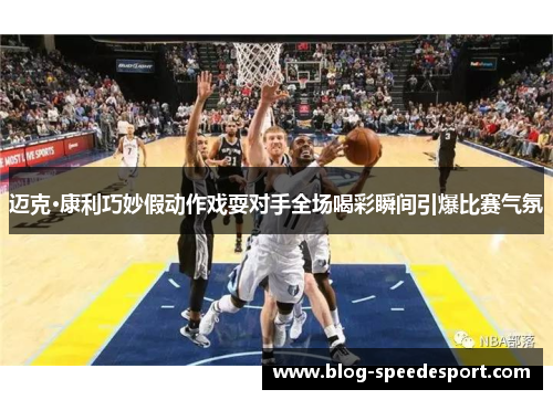 迈克·康利巧妙假动作戏耍对手全场喝彩瞬间引爆比赛气氛