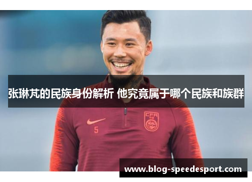 张琳芃的民族身份解析 他究竟属于哪个民族和族群