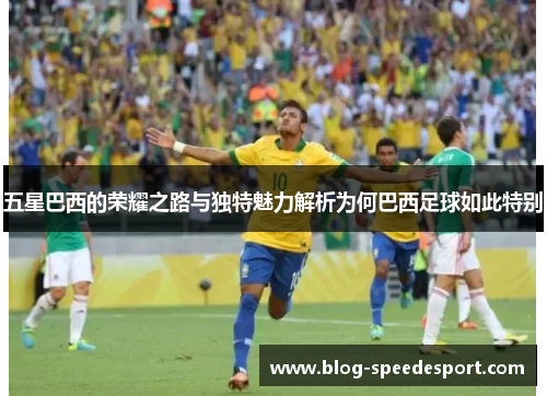 五星巴西的荣耀之路与独特魅力解析为何巴西足球如此特别