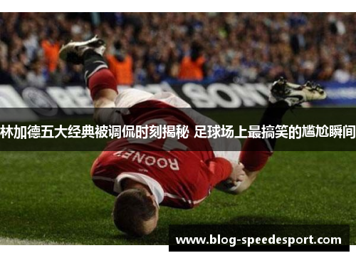 林加德五大经典被调侃时刻揭秘 足球场上最搞笑的尴尬瞬间 林加德五大经典被调侃时刻揭秘 足球场上最搞笑的尴尬瞬间