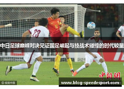 中日足球巅峰对决见证国足崛起与技战术碰撞的时代较量 中日足球巅峰对决见证国足崛起与技战术碰撞的时代较量