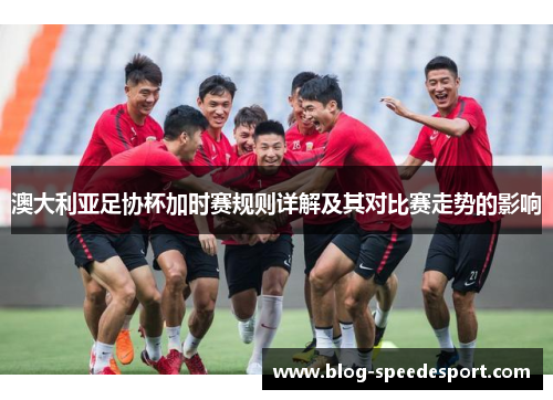 澳大利亚足协杯加时赛规则详解及其对比赛走势的影响