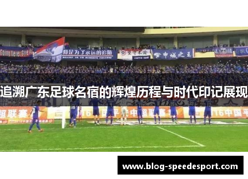 追溯广东足球名宿的辉煌历程与时代印记展现 追溯广东足球名宿的辉煌历程与时代印记展现