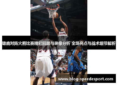 雄鹿对阵火箭比赛精彩回顾与录像分析 全场亮点与战术细节解析